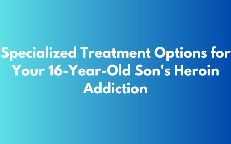 Specialized treatment options for 16-year-old son's heroin addiction
