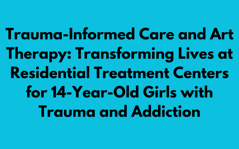 Providing Trauma-Informed Care and Art Therapy: Residential Treatment Centers for 14-Year-Old Girls with Trauma and Addiction